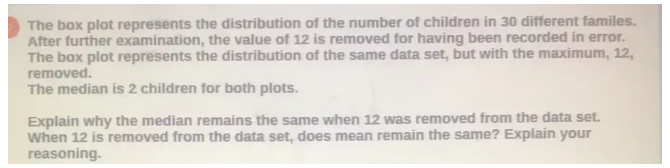 The box plot represents the distribution of the number of children in 30 different familes. 
After further examination, the value of 12 is removed for having been recorded in error. 
The box plot represents the distribution of the same data set, but with the maximum, 12, 
removed. 
The median is 2 children for both plots. 
Explain why the median remains the same when 12 was removed from the data set. 
When 12 is removed from the data set, does mean remain the same? Explain your 
reasoning.
