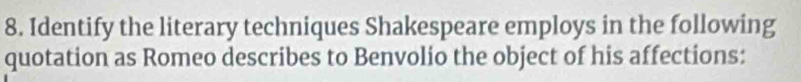 Identify the literary techniques Shakespeare employs in the following 
quotation as Romeo describes to Benvolio the object of his affections: