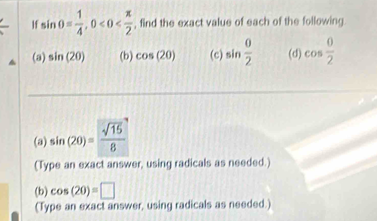 If sin θ = 1/4 , 0 , find the exact value of each of the following. 
(a) sin (20) (b) cos (20) (c) sin  0/2  (d) cos  0/2 
(a) sin (20)= sqrt(15)/8 
(Type an exact answer, using radicals as needed.) 
(b) cos (20)=□
(Type an exact answer, using radicals as needed.)