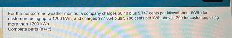 For the nonextreme weather months, a company charges $8.10 plus 5.747 cents per kilowatt-hour (kWh) for 
customers using up to 1200 kWh, and charges $77.064 plus 5.788 cents per kWh above 1200 for customers using 
more than 1200 kWh. 
Complete parts (a)-(c).