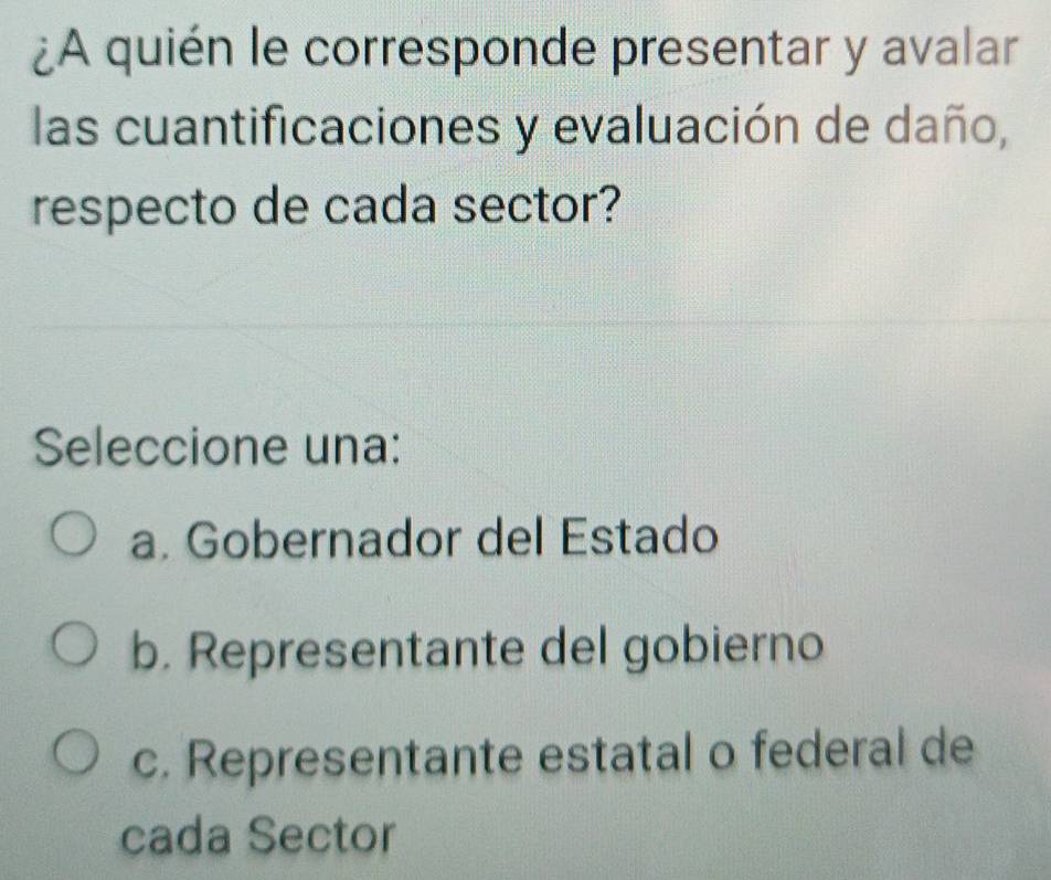 ¿A quién le corresponde presentar y avalar
las cuantificaciones y evaluación de daño,
respecto de cada sector?
Seleccione una:
a. Gobernador del Estado
b. Representante del gobierno
c. Representante estatal o federal de
cada Sector