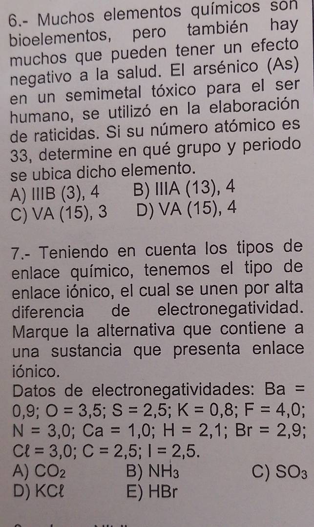 6.- Muchos elementos químicos son
bioelementos, pero también hay
muchos que pueden tener un efecto
negativo a la salud. El arsénico (As)
en un semimetal tóxico para el ser
humano, se utilizó en la elaboración
de raticidas. Si su número atómico es
33, determine en qué grupo y periodo
se ubica dicho elemento.
A) IIIB(3), 4 B) IIIA(13), 4
C) VA(15), 3 D) VA(15), 4
7.- Teniendo en cuenta los tipos de
enlace químico, tenemos el tipo de
enlace iónico, el cual se unen por alta
diferencia de electronegatividad.
Marque la alternativa que contiene a
una sustancia que presenta enlace
iónico.
Datos de electronegatividades: Ba=
0,9; O=3,5; S=2,5; K=0,8; F=4,0;
N=3,0; Ca=1,0; H=2,1; Br=2,9;
Cell =3,0; C=2,5; I=2,5.
A) CO_2 B) NH_3 C) SO_3
D) KCl E) HBr