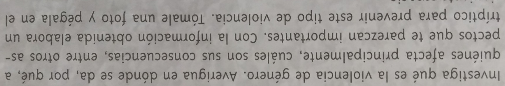 Investiga qué es la violencia de género. Averigua en dónde se da, por qué, a 
quiénes afecta principalmente, cuáles son sus consecuencias, entre otros as- 
pectos que te parezcan importantes. Con la información obtenida elabora un 
tríptico para prevenir este tipo de violencia. Tómale una foto y pégala en el