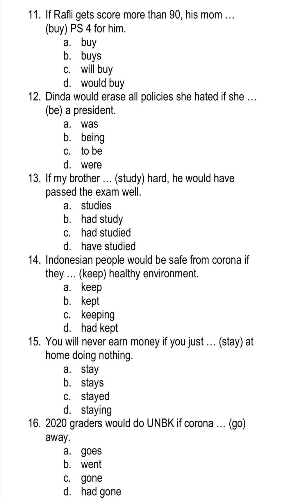If Rafli gets score more than 90, his mom ...
(buy) PS 4 for him.
a. buy
b. buys
c. will buy
d. would buy
12. Dinda would erase all policies she hated if she ...
(be) a president.
a. was
b. being
c. to be
d. were
13. If my brother ... (study) hard, he would have
passed the exam well.
a. studies
b. had study
c. had studied
d. have studied
14. Indonesian people would be safe from corona if
they ... (keep) healthy environment.
a. keep
b. kept
c. keeping
d. had kept
15. You will never earn money if you just ... (stay) at
home doing nothing.
a. stay
b. stays
c. stayed
d. staying
16. 2020 graders would do UNBK if corona .. (go)
away.
a. goes
b. went
c. gone
d. had gone