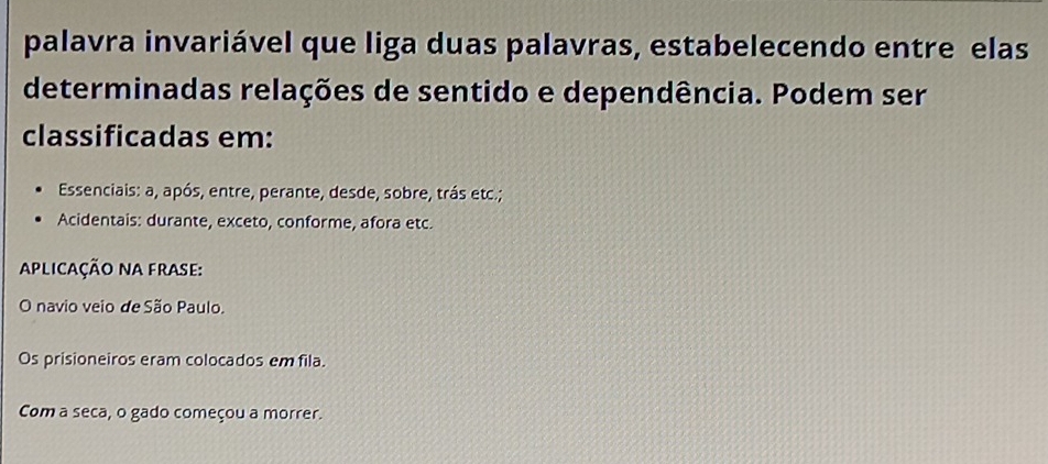 palavra invariável que liga duas palavras, estabelecendo entre elas
determinadas relações de sentido e dependência. Podem ser
classificadas em:
Essenciais: a, após, entre, perante, desde, sobre, trás etc.;
Acidentais: durante, exceto, conforme, afora etc.
Aplicação nA frase:
O navio veio de São Paulo.
Os prisioneiros eram colocados em fila.
Com a seca, o gado começou a morrer.