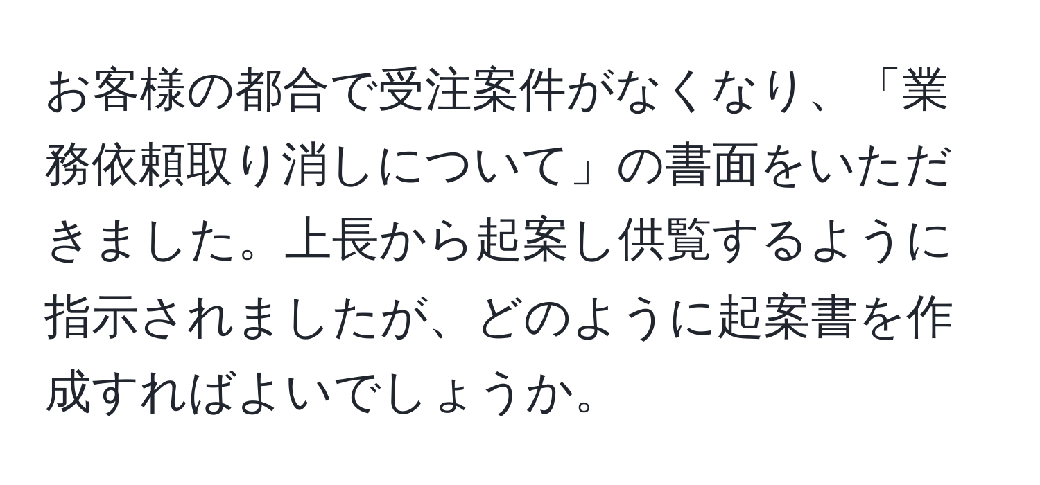 お客様の都合で受注案件がなくなり、「業務依頼取り消しについて」の書面をいただきました。上長から起案し供覧するように指示されましたが、どのように起案書を作成すればよいでしょうか。