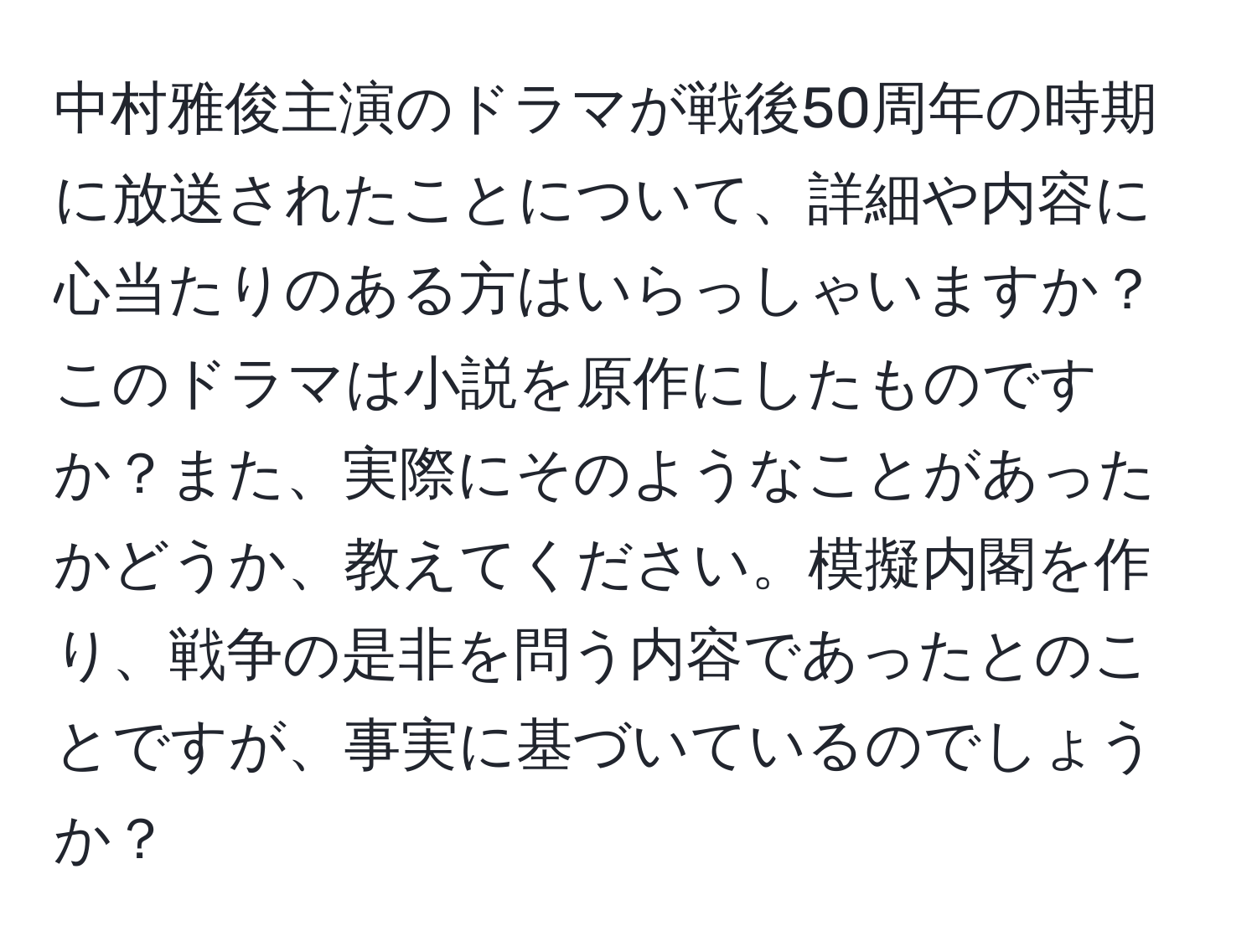 中村雅俊主演のドラマが戦後50周年の時期に放送されたことについて、詳細や内容に心当たりのある方はいらっしゃいますか？このドラマは小説を原作にしたものですか？また、実際にそのようなことがあったかどうか、教えてください。模擬内閣を作り、戦争の是非を問う内容であったとのことですが、事実に基づいているのでしょうか？