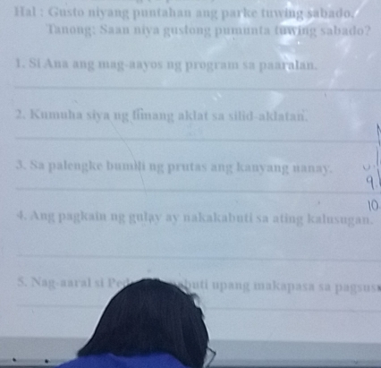 Hal : Gusto niyang puntahan ang parke tuwing sabado. 
Tanong: Saan niya gustong pumunta tuwing sabado? 
1. Si Ana ang mag-aayos ng program sa paaralan. 
_ 
2. Kumuha siya ng fimang aklat sa silid-aklatan. 
_ 
3. Sa palengke bumili ng prutas ang kanyang nanay. 
_ 
10 
4. Ang pagkain ng gulay ay nakakabuti sa ating kalusugan. 
_ 
S. Nag-aaral si Ped a buti upang makapasa sa pagsus . 
_ 
_