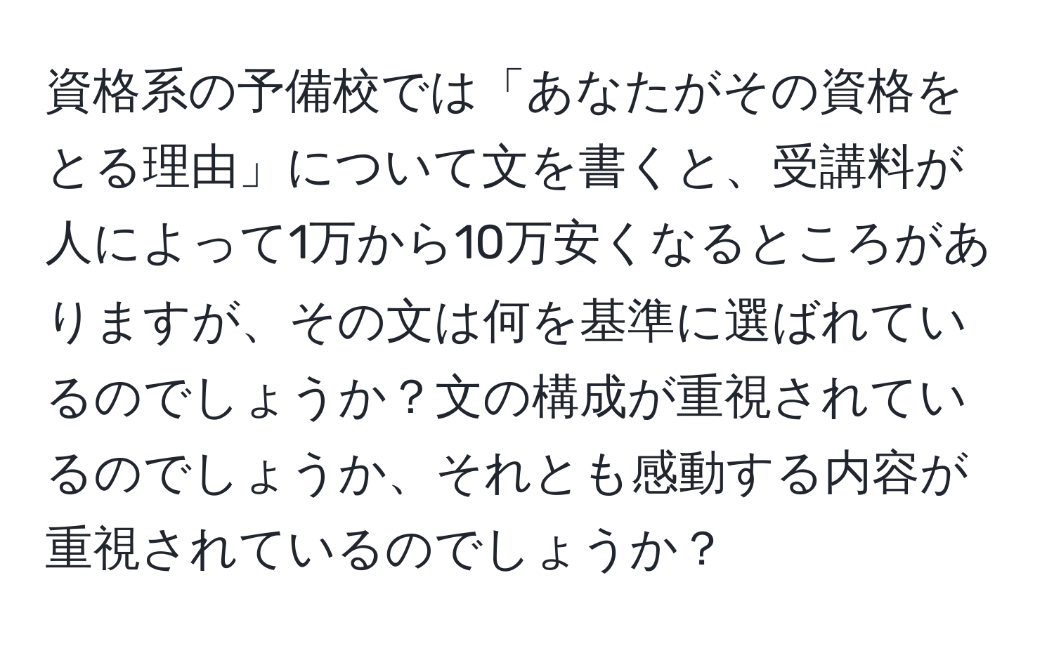 資格系の予備校では「あなたがその資格をとる理由」について文を書くと、受講料が人によって1万から10万安くなるところがありますが、その文は何を基準に選ばれているのでしょうか？文の構成が重視されているのでしょうか、それとも感動する内容が重視されているのでしょうか？