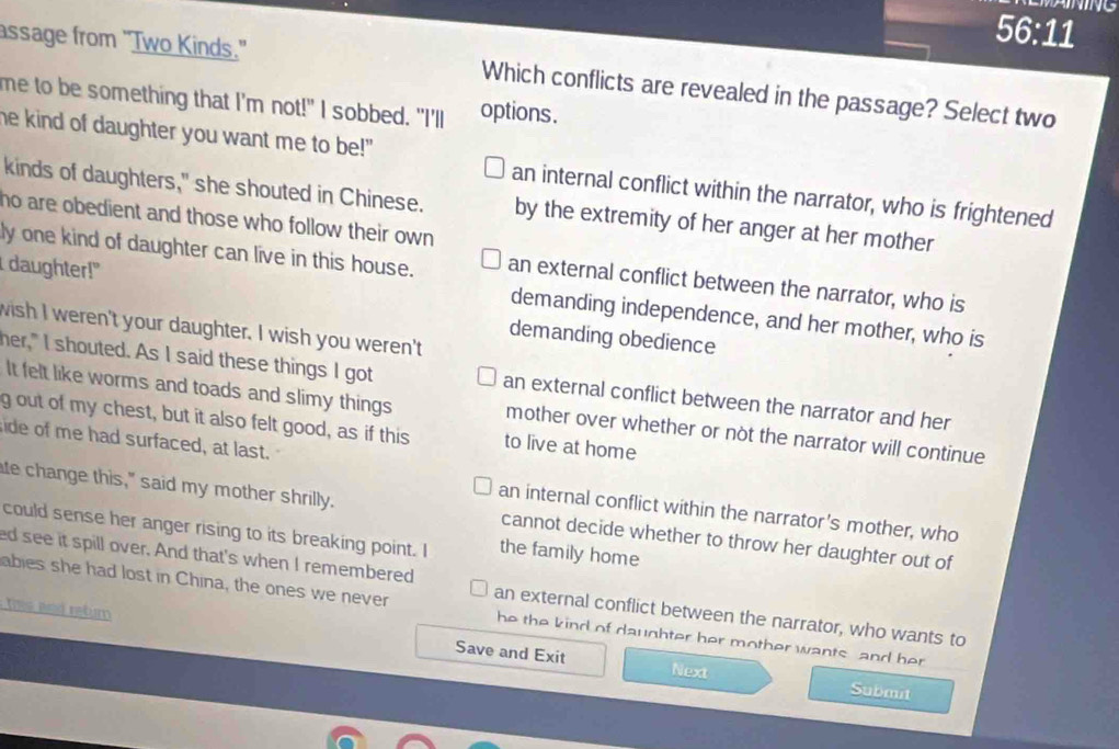 56° l1
assage from "Two Kinds." Which conflicts are revealed in the passage? Select two
me to be something that I'm not!" I sobbed. "I'll options.
he kind of daughter you want me to be!" an internal conflict within the narrator, who is frightened
kinds of daughters," she shouted in Chinese. by the extremity of her anger at her mother
ho are obedient and those who follow their own 
I daughter!"
ly one kind of daughter can live in this house. an external conflict between the narrator, who is
demanding independence, and her mother, who is
wish I weren't your daughter. I wish you weren't
demanding obedience
her," I shouted. As I said these things I got an external conflict between the narrator and her
It felt like worms and toads and slimy things mother over whether or not the narrator will continue
gout of my chest, but it also felt good, as if this to live at home
ide of me had surfaced, at last.
an internal conflict within the narrator's mother, who
te change this," said my mother shrilly. cannot decide whether to throw her daughter out of
could sense her anger rising to its breaking point. I the family home
ed see it spill over. And that's when I remembered
abies she had lost in China, the ones we never an external conflict between the narrator, who wants to
this and rebum Save and Exit
he the kind of daughter her mother wants and her 
Next Submit