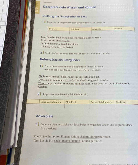 Satzglieder 
Überprüfe dein Wissen und Können 
Stellung der Satzglieder im Satz 
1 § Trage die Sätze geordnet nach Satzgliedern in die Tabelle ein. 
Eine Frau beobachtete auf einem Parkplatz einen Mann. 
Er suchte ein offenes Auto. 
Er fand in der zweiten Reihe eines. 
Die Frau rief sofort die Polizei. 
2 § Stelle die Sätze so um, dass sie sich besser aufeinander beziehen. 
Nebensätze als Satzglieder 
1 8 Forme die unterstrichenen Satzglieder in Nebensätze um 
Benutze dabei die Konjunktionen weil, bevor, nachdem. 
Nach Ankunft der Polizei nahm sie die Verfolgung auf. 
Der Dieb konnte noch vor Verlassen des Ortes gestellt werden. 
Wegen des schnellen Handelns der Frau konnte der Dieb von der Polizei gestellt 
werden. 
2 § Trage dann die Sätze ins Feldermodell ein. 
Adverbiale 
1 Benenne die unterstrichenen Satzglieder in folgenden Sätzen und begründe deine 
Entscheidung. 
Die Polizei hat schon längere Zeit nach dem Mann gefahndet. 
Nun hat sie ihn nach langem Suchen endlich gefunden.