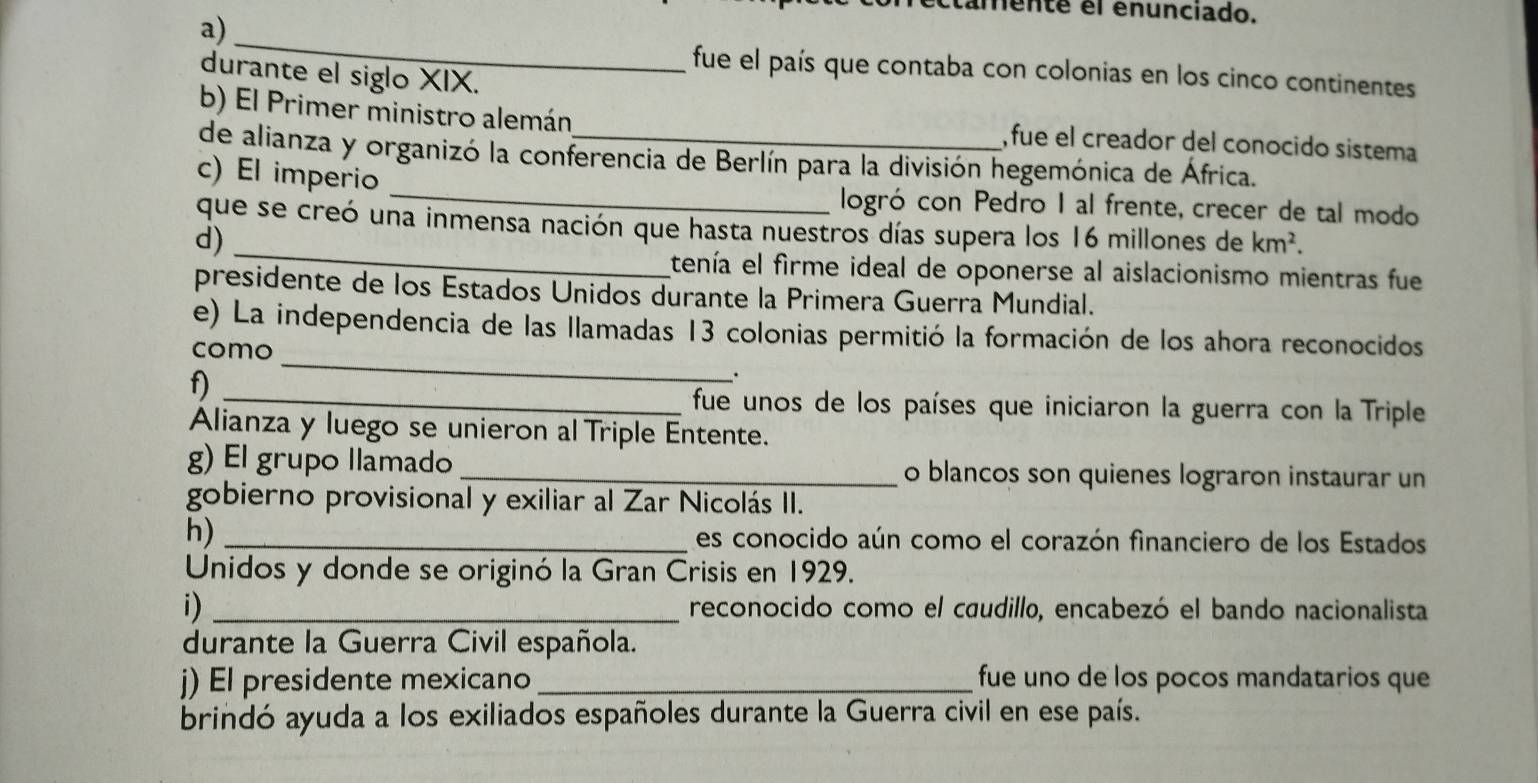 amente el enunciado. 
a) 
_ 
fue el país que contaba con colonias en los cinco continentes 
durante el siglo XIX. 
b) El Primer ministro alemán , fue el creador del conocido sistema 
de alianza y organizó la conferencia de Berlín para la división hegemónica de África. 
c) El imperio _logró con Pedro I al frente, crecer de tal modo 
que se creó una inmensa nación que hasta nuestros días supera los 16 millones de km^2. 
d)_ 
tenía el firme ideal de oponerse al aislacionismo mientras fue 
presidente de los Estados Unidos durante la Primera Guerra Mundial. 
e) La independencia de las llamadas 13 colonias permitió la formación de los ahora reconocidos 
como_ 
f)_ 
. 
fue unos de los países que iniciaron la guerra con la Triple 
Alianza y luego se unieron al Triple Entente. 
g) El grupo llamado _o blancos son quienes lograron instaurar un 
gobierno provisional y exiliar al Zar Nicolás II. 
h) _es conocido aún como el corazón financiero de los Estados 
Unidos y donde se originó la Gran Crisis en 1929. 
1) _reconocido como el caudillo, encabezó el bando nacionalista 
durante la Guerra Civil española. 
) El presidente mexicano _fue uno de los pocos mandatarios que 
brindó ayuda a los exiliados españoles durante la Guerra civil en ese país.