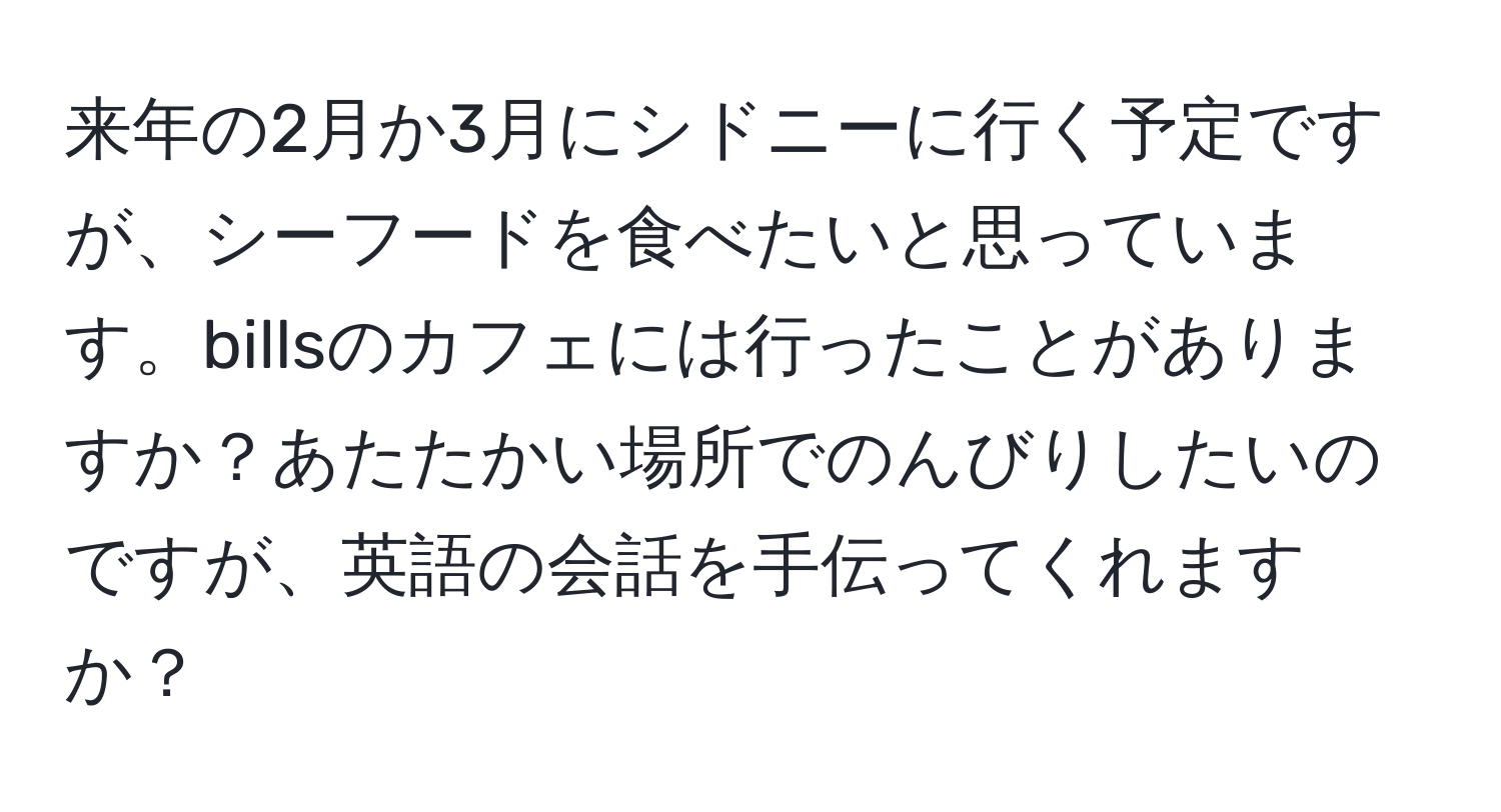 来年の2月か3月にシドニーに行く予定ですが、シーフードを食べたいと思っています。billsのカフェには行ったことがありますか？あたたかい場所でのんびりしたいのですが、英語の会話を手伝ってくれますか？