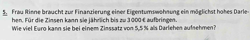 Frau Rinne braucht zur Finanzierung einer Eigentumswohnung ein möglichst hohes Darle- 
hen. Für die Zinsen kann sie jährlich bis zu 3000 € aufbringen. 
Wie viel Euro kann sie bei einem Zinssatz von 5,5 % als Darlehen aufnehmen?