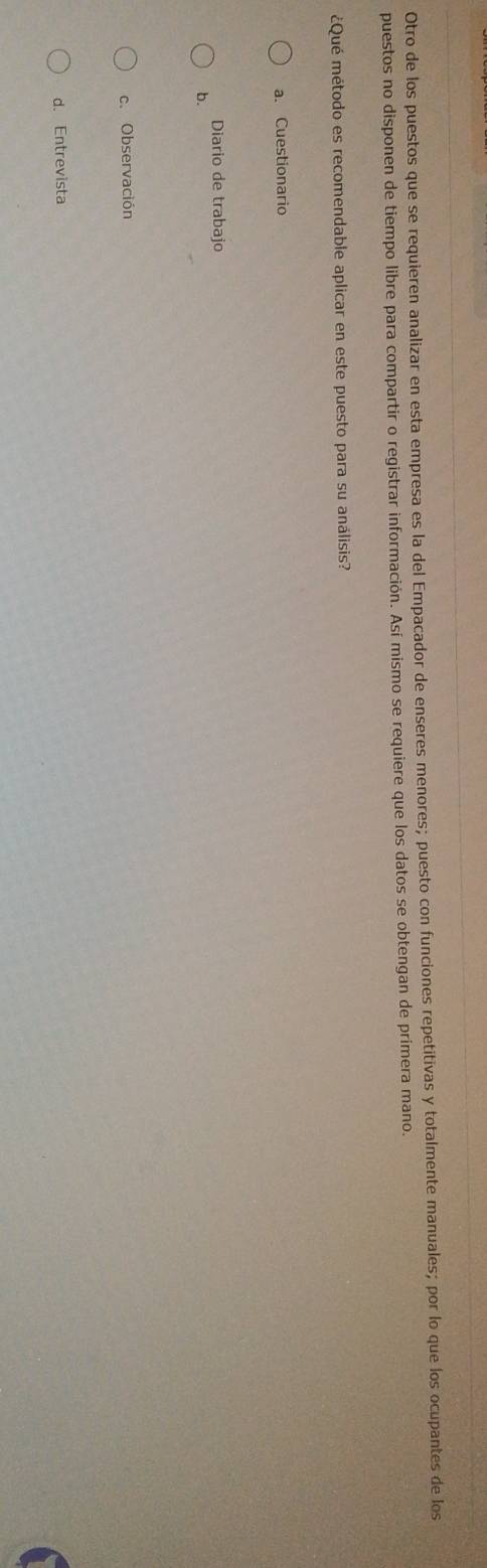 Otro de los puestos que se requieren analizar en esta empresa es la del Empacador de enseres menores; puesto con funciones repetitivas y totalmente manuales; por lo que los ocupantes de los
puestos no disponen de tiempo libre para compartir o registrar información. Así mismo se requiere que los datos se obtengan de prímera mano.
¿Qué método es recomendable aplicar en este puesto para su análisis?
a. Cuestionario
Diario de trabajo
b.
c. Observación
d. Entrevista