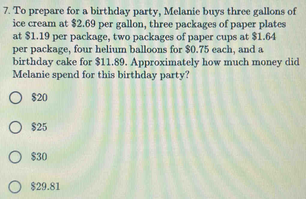 To prepare for a birthday party, Melanie buys three gallons of
ice cream at $2.69 per gallon, three packages of paper plates
at $1.19 per package, two packages of paper cups at $1.64
per package, four helium balloons for $0.75 each, and a
birthday cake for $11.89. Approximately how much money did
Melanie spend for this birthday party?
$20
$25
$30
$29.81