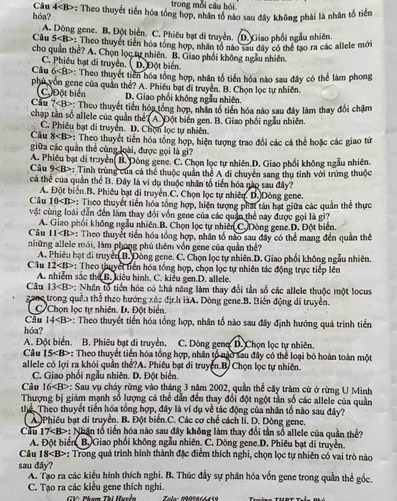 Câu 4
trong mỗi câu hỏi.
hóa? -: Theo thuyết tiến hóa tổng hợp, nhân tố nào sau đây không phải là nhân tố tiến
A. Dòng gene. B. Đột biển. C. Phiêu bạt di truyền. (D. Giao phối ngẫu nhiên.
Câu 5 : Theo thuyết tiền hóa tổng hợp, nhân tổ nào sau đây có thể tạo ra các allele mới
cho quần thể? A. Chọn lọc tự nhiên. B. Giao phối không ngẫu nhiên.
C. Phiêu bạt di truyền. ( D. Đột biến.
Câu 6 *: Theo thuyết tiên hóa tổng hợp, nhân tổ tiến hóa nào sau đây có thể làm phong
phú vốn gene của quần thể? A. Phiêu bạt di truyền. B. Chọn lọc tự nhiên.
C Đột biến D. Giao phối không ngẫu nhiên.
Cầu 7 *: Theo thuyết tiền hóa tổng hợp, nhân tổ tiền hóa nào sau đây làm thay đổi châm
chạp tần số allele của quần thể? A. Đột biến gen. B. Giao phối ngẫu nhiên.
C. Phiêu bạt di truyền. D. Chọn lọc tự nhiên.
Câu 8 :: Theo thuyết tiến hóa tổng hợp, hiện tượng trao đồi các cá thể hoặc các giao tử
giữa các quần thể cùng loài, được gọi là gì?
A. Phiêu bạt di truyền( B. Dòng gene. C. Chọn lọc tự nhiên.D. Giao phối không ngẫu nhiên.
Câu 9 *: Tinh trùng của cá thể thuộc quần thể A di chuyển sang thụ tỉnh với trứng thuộc
cá thể của quần thể B. Đây là ví dụ thuộc nhân tố tiến hóa nào sau đây?
A. Đột biển.B. Phiêu bạt di truyền.C. Chọn lọc tự nhiên. D. Dòng gene.
Câu 10 : Theo thuyết tiến hóa tổng hợp, hiện tượng phát tản hạt giữa các quần thể thực
vật cùng loài dẫn đến làm thay đổi vốn gene của các quân thể này được gọi là gì?
A. Giao phối không ngẫu nhiên.B. Chọn lọc tự nhiên.C. Dòng gene.D. Đột biển.
Câu 11 : Theo thuyết tiến hóa tổng hợp, nhân tổ nào sau đây có thể mang đến quần thê
những allele mói, làm phong phú thêm vốn gene của quần thể?
A. Phiêu bạt di truyền B. Dòng gene. C. Chọn lọc tự nhiên.D. Giao phối không ngẫu nhiên.
Cậu 12 : Theo thuyết tiến hóa tổng hợp, chọn lọc tự nhiên tác động trực tiếp lên
A. nhiễm sắc thể B. kiểu hình. C. kiểu gen.D. allele.
Câu 13 : Nhân tổ tiến hóa có khả năng làm thay đổi tần số các allele thuộc một locus
gane trong quần thể theo hướng xác địr.h iàA. Dòng gene.B. Biến động di truyền.
C Chọn lọc tự nhiên. D. Đột biển.
Câu 1 4 : Theo thuyết tiến hóa tổng hợp, nhân tố nào sau đây định hướng quá trình tiến
hóa?
A. Đột biến. B. Phiêu bạt di truyền.  C. Dòng geno D. Chọn lọc tự nhiên.
Câu 15 -: Theo thuyết tiến hóa tổng hợp, nhân tố nào sau đây có thể loại bỏ hoàn toàn một
allele có lợi ra khỏi quần thể?A. Phiêu bạt di truyền.B. Chọn lọc tự nhiên.
C. Giao phối ngẫu nhiên. D. Đột biến.
Câu 16 *: Sau vụ cháy rừng vào tháng 3 năm 2002, quần thể cây tràm cừ ở rừng U Minh
Thượng bị giảm mạnh số lượng cá thể dẫn đến thay đổi đột ngột tần số các allele của quần
thể Theo thuyết tiến hóa tổng hợp, đây là ví dụ về tác động của nhân tố nào sau đây?
A.Phiêu bạt di truyền. B. Đột biển.C. Các cơ chế cách li. D. Dòng gene.
Cầu 17 -: Nhân tổ tiền hóa nào sau đây không làm thay đổi tần số allele của quần thể?
A. Đột biển B. Giao phối không ngẫu nhiên. C. Dòng gene.D. Phiêu bạt di truyền.
Câu 18 : Trong quá trình hình thành đặc điểm thích nghi, chọn lọc tự nhiên có vai trò nào
sau đây?
A. Tạo ra các kiểu hình thích nghi. B. Thúc đầy sự phân hóa vốn gene trong quần thể gốc.
C. Tạo ra các kiểu gene thích nghi.
GV: Phạm Thị Huyền  Zala: 090º866459