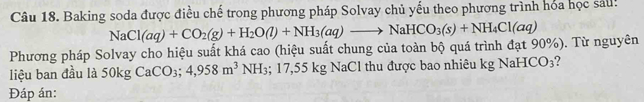 Baking soda được điều chế trong phương pháp Solvay chủ yếu theo phương trình hóa học sau!
NaCl(aq)+CO_2(g)+H_2O(l)+NH_3(aq)to NaHCO_3(s)+NH_4Cl(aq)
Phương pháp Solvay cho hiệu suất khá cao (hiệu suất chung của toàn bộ quá trình đạt 90%). Từ nguyên 
liệu ban đầu là 5( )kg CaCO_3; 4,958m^3NH_3; 17,55kg NaCl thu được bao nhiêu kg NaH -ICO_3 ? 
Đáp án: