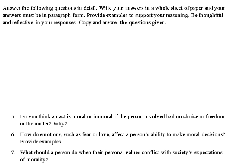 Answer the following questions in detail. Write your answers in a whole sheet of paper and your 
answers must be in paragraph form. Provide examples to support your reasoning. Be thoughtful 
and reflective in your responses. Copy and answer the questions given. 
5. Do you think an act is moral or immoral if the person involved had no choice or freedom 
in the matter? Why? 
6. How do emotions, such as fear or love, affect a person’s ability to make moral decisions? 
Provide examples. 
7. What should a person do when their personal values conflict with society’s expectations 
of morality?