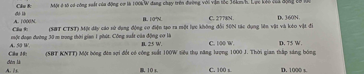 Một ô tô có công suất của động cơ là 100kW đang chạy trên đường với vận tốc 36km/h. Lực kẻo của động cơ luc
đó là
A. 1000N.
B. 10^4N. C. 2778N. D. 360N.
Câu 9: (SBT CTST) Một dây cáo sử dụng động cơ điện tạo ra một lực không đổi 50N tác dụng lên vật và kéo vật đi
một đoạn đường 30 m trong thời gian 1 phút. Công suất của động cơ là
A. 50 W. B. 25 W. C. 100 W. D. 75 W.
Câu 10: (SBT KNTT) Một bóng đèn sợi đốt có công suất 100W tiêu thụ năng lượng 1000 J. Thời gian thắp sáng bóng
đèn là
A. 1s. B. 10 s. C. 100 s. D. 1000 s.