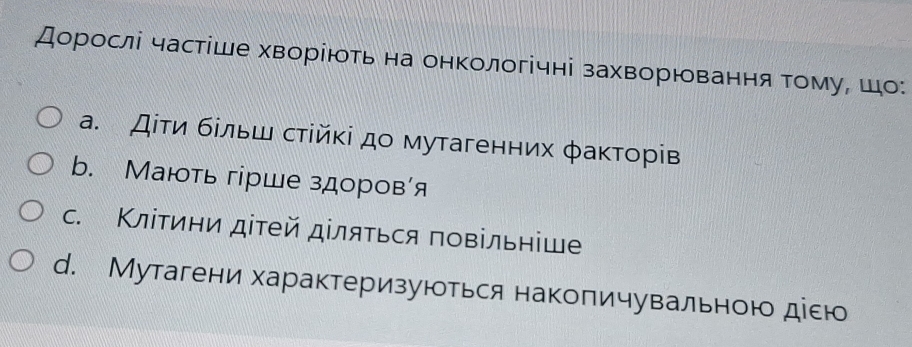 Дорослі частіше хворіюоть на онкологічні захворювання τомуΡ шо:
а. Дίτи бίльш стίйκі дο мутагенних φаκτорів
b. Мають гірше здоров'я
c. Κлίтини дітей діляться повільніше
d. Мутагени характеризуються накопичувальною діею