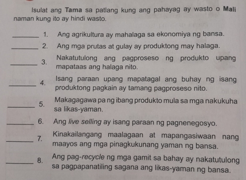 Isulat ang Tama sa patlang kung ang pahayag ay wasto o Mali 
naman kung ito ay hindi wasto. 
_1. Ang agrikultura ay mahalaga sa ekonomiya ng bansa. 
_2. Ang mga prutas at gulay ay produktong may halaga. 
_3. Nakatutulong ang pagproseso ng produkto upang 
mapataas ang halaga nito. 
_4. Isang paraan upang mapatagal ang buhay ng isang 
produktong pagkain ay tamang pagproseso nito. 
Makagagawa pa ng ibang produkto mula sa mga nakukuha 
_5. sa likas-yaman. 
_6. Ang live selling ay isang paraan ng pagnenegosyo. 
_7. Kinakailangang maalagaan at mapangasiwaan nang 
maayos ang mga pinagkukunang yaman ng bansa. 
_8. Ang pag-recycle ng mga gamit sa bahay ay nakatutulong 
sa pagpapanatiling sagana ang likas-yaman ng bansa.