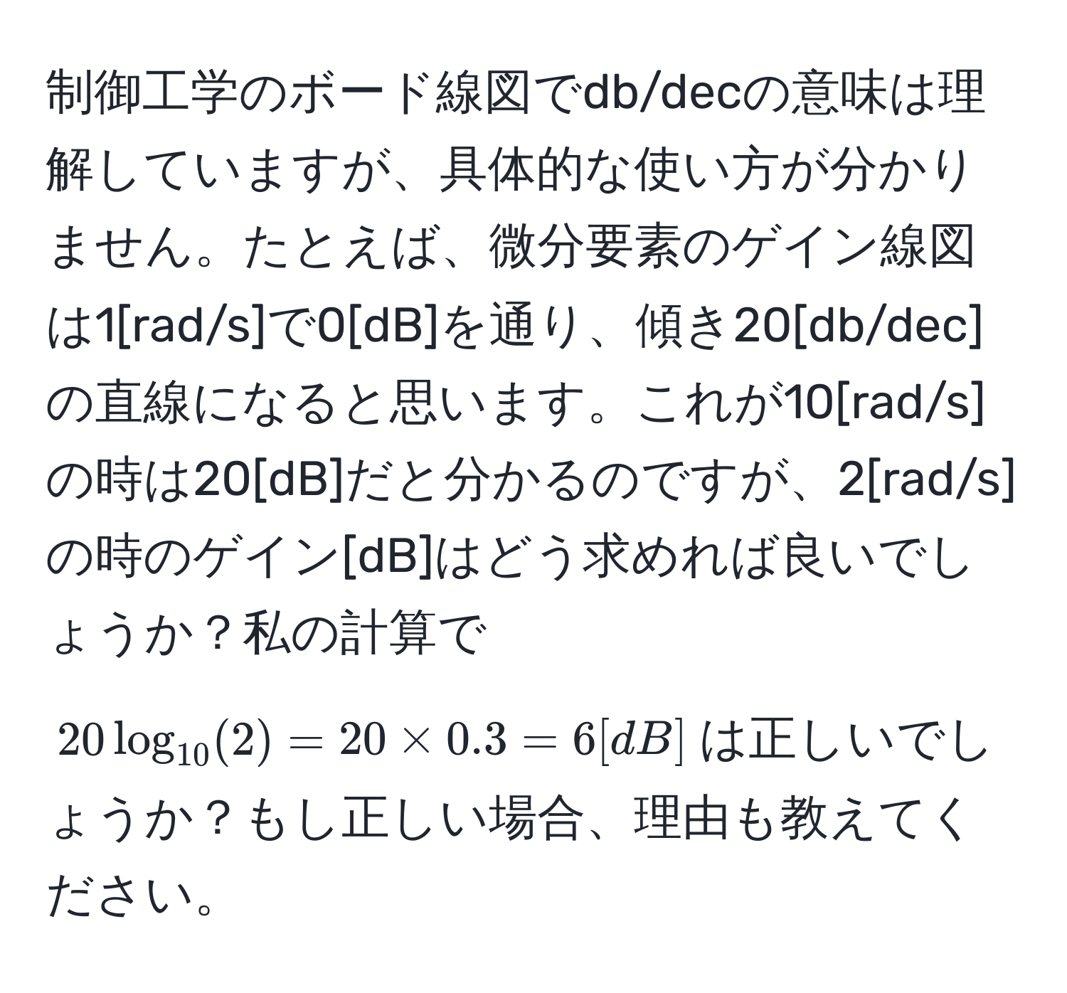 制御工学のボード線図でdb/decの意味は理解していますが、具体的な使い方が分かりません。たとえば、微分要素のゲイン線図は1[rad/s]で0[dB]を通り、傾き20[db/dec]の直線になると思います。これが10[rad/s]の時は20[dB]だと分かるのですが、2[rad/s]の時のゲイン[dB]はどう求めれば良いでしょうか？私の計算で$20log_10(2) = 20 * 0.3 = 6[dB]$は正しいでしょうか？もし正しい場合、理由も教えてください。