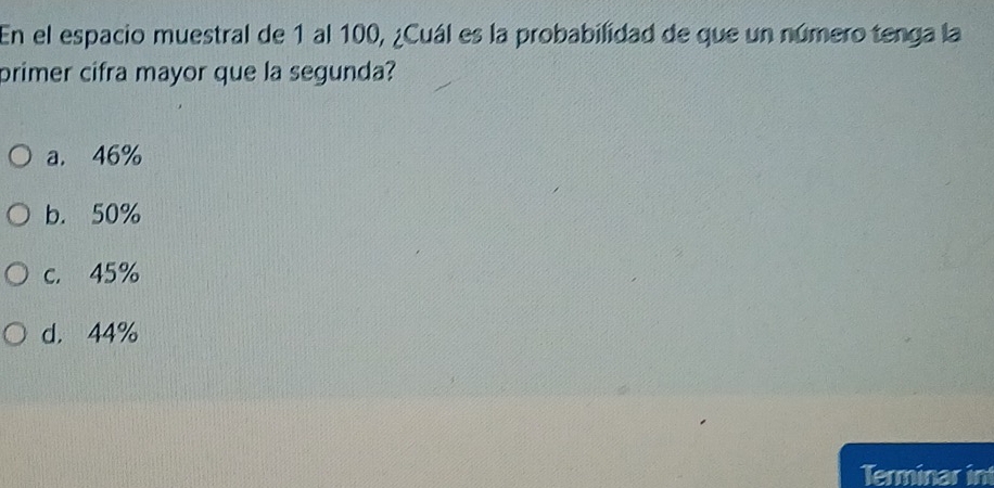 En el espacio muestral de 1 al 100, ¿Cuál es la probabilidad de que un número tenga la
primer cifra mayor que la segunda?
a. 46%
b. 50%
c. 45%
d. 44%
Terminar in