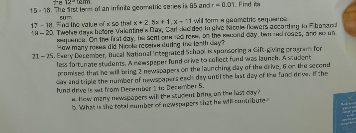 the 12^(circ 1) term. 
15 - 16. The first term of an infinite geometric series is 65 and r=0.01. Find its 
sum. 
17 - 18. Find the value of x so that x+2, 5x+1, x+11 will form a geometric sequence. 
19 - 20. Twelve days before Valentine's Day, Carl decided to give Nicole flowers according to Fibonacci 
sequence. On the first day, he sent one red rose, on the second day, two red roses, and so on. 
How many roses did Nicole receive during the tenth day? 
21 - 25. Every December, Bucal National Integrated School is sponsoring a Gift-giving program for 
less fortunate students. A newspaper fund drive to collect fund was launch. A student 
promised that he will bring 2 newspapers on the launching day of the drive, 6 on the second
day and triple the number of newspapers each day until the last day of the fund drive. If the 
fund drive is set from December 1 to December 5. 
a. How many newspapers will the student bring on the last day? 
b. What is the total number of newspapers that he will contribute? 
Relieve yours 
and y