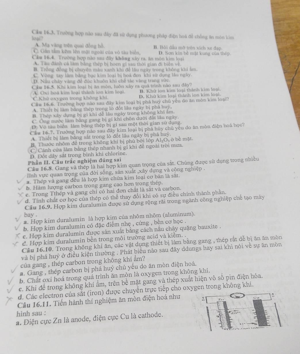 Cầu 16.3. Trường hợp nào sau đây đã sử dụng phương pháp điện hoá để chống ăn mòn kim
loại?
A. Mạ vàng trên quai đồng hồ. B. Bôi dầu mỡ trên xích xe đạp.
C. Gần tấm kêm lên mật ngoài của vỏ tàu biển, D. Sơn kin bề mật kung của thép.
Câu 16.4. Trường hợp nào sau đây không xây ra. ăn mòn kim loại
A. Tàu đánh cả làm bằng thép bị hoen gi sau thời gian đi biển về.
B. Trồng đồng bị chuyên màu xanh khỉ để lâu ngày trong không khi ẩm.
C. Vòng tay làm bảng bạc kim loại bị hoá đen khi sử dụng lâu ngày.
D. Nầu chảy vàng đề đúc khuôn khi chế tác vàng trang sức.
Câu 16.5. Khi kim loại bị ăn mòn, luôn xảy ra quá trình nào sau đây?
A. Oxi hoá kim loại thành ion kim loại. B. Khử ion kim loại thành kim loại.
C.Khử oxygen trong không khí. D. Khứ kim loại thành ion kim loại.
Cầu 16.6. Trường hợp nào sau đây kim loại bị phá huý chủ yếu do ăn mòn kim loại?
A. Thiết bị làm bảng thép trong lò đốt lâu ngày bị phá huỷ,
B. Thép xây dựng bị gi khi dễ lâu ngày trong không khí âm.
C. Ông nước làm bằng gang bị gi khi chôn dưới đất lâu ngày.
Dô Vô tàu biển làm bằng thép bị gi sau một thời gian sử dụng.
Cầu 16.7. Trưởng hợp nảo sau đây kim loại bị phá hủy chủ yếu do ăn mòn điện hoá học?
A. Thiết bị làm bằng sắt trong lò đốt lâu ngày bị phá huỷ.
B. Thước nhôm để trong không khí bị phủ bởi lớp Al_2O_3 ở bề mặt.
C. Cảnh cửa làm bằng thép nhanh bị gỉ khi để ngoài trời mưa.
D. Đốt dây sắt trong bình khi chlorine.
Phần II. Câu trắc nghiệm đúng sai
Câu 16.8. Gang và thép là hai hợp kim quan trọng của sắt. Chúng được sử dụng trong nhiều
lĩnh vực quan trọng của đời sống, sản xuất ,xây dựng và cộng nghiệp .
a. Thép và gang đều là hợp kim chứa kim loại cơ bản là sắt.
b. Hàm lượng carbon trong gang cao hơn trong thép.
c. Trong Tthép và gang chỉ có hai đơn chất là sắt và carbon.
d. Tính chất cơ học của thép có thể thay đổi khi có sự điều chính thành phần.
Câu 16.9. Hợp kim duralumin được sử dụng rộng rãi trong ngành công nghiệp chế tạo máy
bay .
a. Hợp kim duralumin là hợp kim của nhôm nhôm (aluminum).
b. Hợp kim duralumin có đặc điểm nhẹ , cứng , bền cơ học .
c. Hợp kim duralumin đựợc sản xuất bằng cách nấu chảy quặng bauxite .
c. Hợp kim duralumin bền trong môi trường acid và kiểm. .
Câu 16.10. Trong không khi ăn, các vật dụng thiết bị làm bằng gang , thép rất dễ bị ăn ăn mòn
và bị phá huỷ ở điều kiện thường . Phát biểu nào sau đây ddungs hay sai khi nói về sự ăn mòn
của gang , thép carbon trong không khí ẩm?
a. Gang , thép carbon bị phá huỷ chủ yếu do ăn mòn điện hoá.
b. Chất oxi hoá trong quá trình ăn mòn là oxygen trong không khí.
c. Khi để trong không khí ẩm, trên bề mặt gang và thép xuất hiện vô số pin điện hóa.
d. Các electron của sắt (iron) được chuyển trực tiếp cho oxygen trong không khí.
Câu 16.11. Tiến hành thí nghiệm ăn mòn điện hoá như
hình sau :
a. Điện cực Zn là anode, điện cực Cu là cathode.