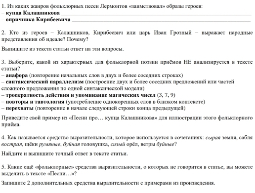 Из каких жанров фольклорных песен Лермонтов «занмствовал» образы героев:
- κулца Калашникова_
- опричника Κирибеевича_
2. Κто из героев - Калашеников, Κηрибеевнч илн царь Иван Γрозный - выражает народные
представления об нлеале? Почему?
Выпншнте из текета статьи ответ на этη вопросы.
3. Выберите, какойиз характерных дя фольклорной поэзни πрнёмов НΕ аналнзнруется в тексте
ctatьh ?
- анафора Κловторение начальньх слов в двух нболее соселнηх стрίоках)
- синтаксический πараллелнзм (посτроенне двух н более соседннх πредложений πлн часτей
сложного πредожения πо одной синтакснческой модели)
- троекратность действия н упомннанне магнческих чнеел (3.7,9)
- повторыΙ и тавтоллогня (уπотребленне однокоренных слов в блнзком контексте)
- перехватыΙ Κπовторение в началеслелуюошей строкн конца πрелыιлушей)
ПΠПриведнτе свой πрнмер из «Песни про…кулца Κалашеникова» дянллнострации этого фольклорного
приёма.
4. Как называется средство выразительности, которое нспользуется в сочетаниях: сыряя земля, сабля
вострая, шёκи румяные, буῦная головушка, сизый орёл, ветры буῦные?
Кайлητе и выпншнτе τοчный оτвет в тексте статьи.
5. Какне ешё «фольклорные» срелства выразнтельностн, о которых не говорнтся в статье, вы можете
вылелить в тeксtе «Пеchи…»?
Валнинте 2 дополнительных средства выразнтельности с примерами из пронзвеления.