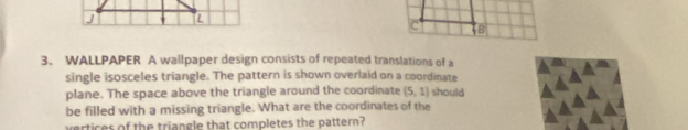 WALLPAPER A wallpaper design consists of repeated translations of a 
single isosceles triangle. The pattern is shown overlaid on a coordinate 
plane. The space above the triangle around the coordinate (5,1) should 
be filled with a missing triangle. What are the coordinates of the 
vertices of the triangle that completes the pattern?