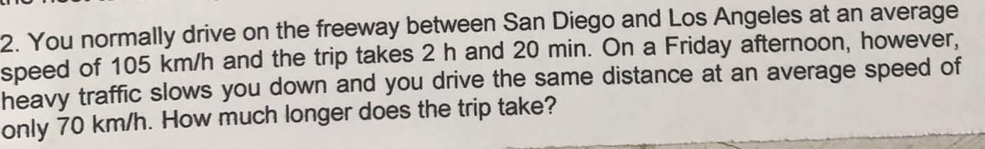 You normally drive on the freeway between San Diego and Los Angeles at an average 
speed of 105 km/h and the trip takes 2 h and 20 min. On a Friday afternoon, however, 
heavy traffic slows you down and you drive the same distance at an average speed of 
only 70 km/h. How much longer does the trip take?