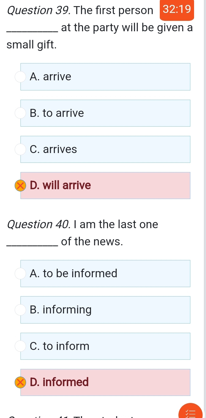 The first person 32:19 
_at the party will be given a
small gift.
A. arrive
B. to arrive
C. arrives
D. will arrive
Question 40. I am the last one
_of the news.
A. to be informed
B. informing
C. to inform
D. informed