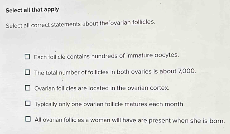 Select all that apply
Select all correct statements about the ovarian follicles.
Each follicle contains hundreds of immature oocytes.
The total number of follicles in both ovaries is about 7,000.
Ovarian follicles are located in the ovarian cortex.
Typically only one ovarian follicle matures each month.
All ovarian follicles a woman will have are present when she is born.