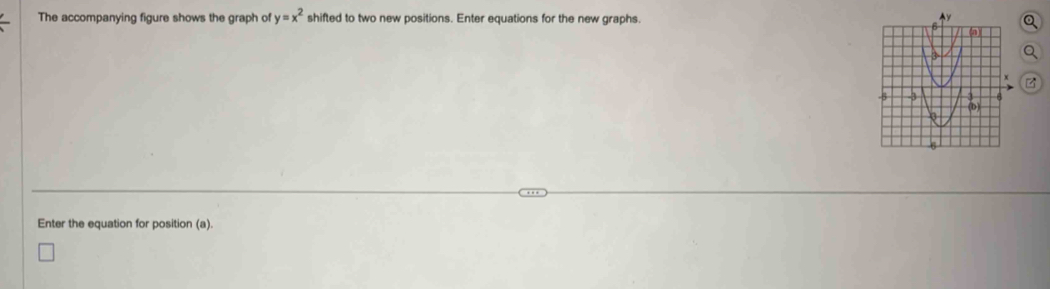 The accompanying figure shows the graph of shifted to two new positions. Enter equations for the new graphs. y=x^2
Enter the equation for position (a).