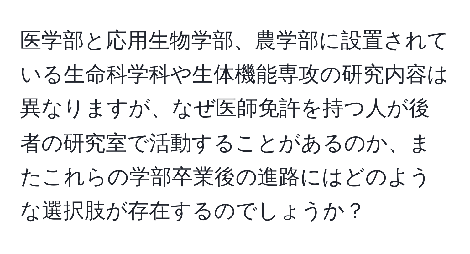 医学部と応用生物学部、農学部に設置されている生命科学科や生体機能専攻の研究内容は異なりますが、なぜ医師免許を持つ人が後者の研究室で活動することがあるのか、またこれらの学部卒業後の進路にはどのような選択肢が存在するのでしょうか？