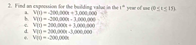 Find an expression for the building value in the t^(th) year of use (0≤ t≤ 15).
a. V(t)=-200,000t+3,000,000
b. V(t)=-200,000t-3,000,000
c. V(t)=200,000t+3,000,000
d. V(t)=200,000t-3,000,000
e. V(t)=-200,000t