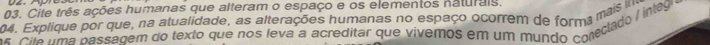 Cite três ações humanas que alteram o espaço e os elementos naturais. 
04. Explique por que, na atualidade, as alterações humanas no espaço ocorrem de forma mais m 
os. Cile uma passagem do texto que nos leva a acreditar que vivemos em um mundo conecado / ínleg