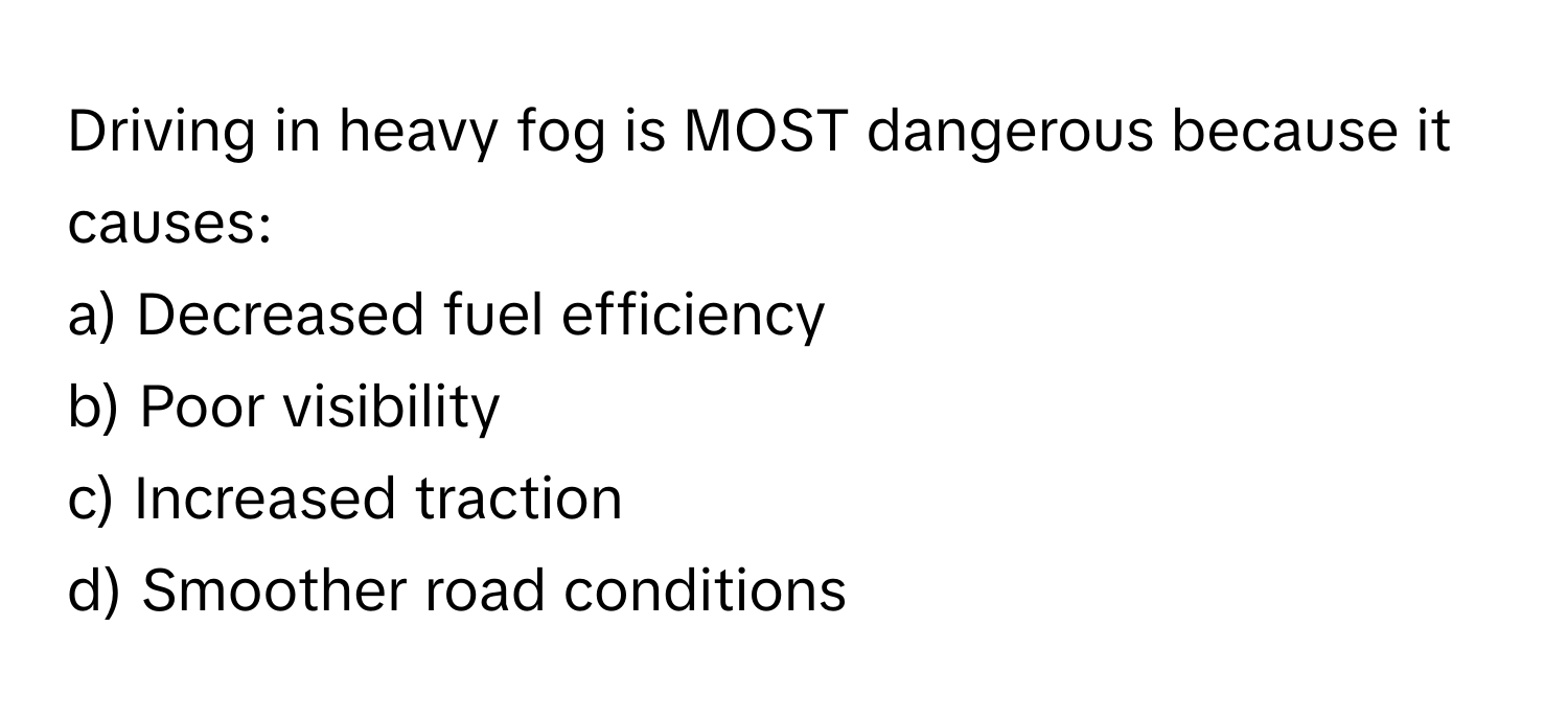 Driving in heavy fog is MOST dangerous because it causes:

a) Decreased fuel efficiency 
b) Poor visibility 
c) Increased traction 
d) Smoother road conditions