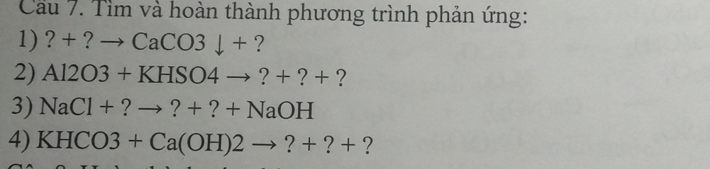 Cầu 7. Tìm và hoàn thành phương trình phản ứng: 
1) ? + ? to CaCO3downarrow + ? 
2) Al2O3+KHSO4to ?+?+ ? 
3) NaCl+?to ?+?+NaOH
4) KHCO3+Ca(OH)2to ?+?+ ?