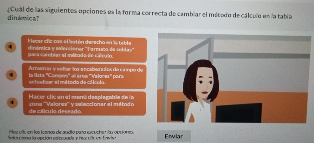 ¿Cuál de las siguientes opciones es la forma correcta de cambiar el método de cálculo en la tabla 
dinámica? 
Hacer clic con el botón derecho en la tabla 
1 dinámica y seleccionar 'Formato de celdas" 
para cambiar el método de cálculo. 
Arrastrar y soltar los encabezados de campo de 
la lista "Campos" al área "Valores" para 
actualizar el método de cálculo. 
Hacer clic en el menú desplegable de la 
zona "Valores" y seleccionar el método 
de cálculo deseado. 
Haz clic en los iconos de audio para escuchar las opciones. 
Selecciona la opción adecuada y haz clic en Enviar Enviar