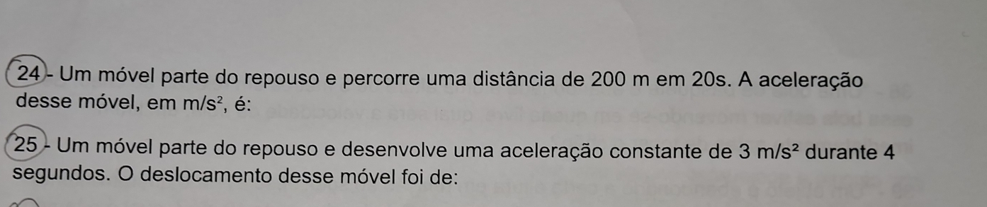 Um móvel parte do repouso e percorre uma distância de 200 m em 20s. A aceleração 
desse móvel, em m/s^2 , é: 
25 - Um móvel parte do repouso e desenvolve uma aceleração constante de 3m/s^2 durante 4
segundos. O deslocamento desse móvel foi de: