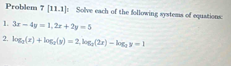 Problem 7[11.1] : Solve each of the following systems of equations:
1. 3x-4y=1, 2x+2y=5
2. log _2(x)+log _2(y)=2, log _2(2x)-log _2y=1