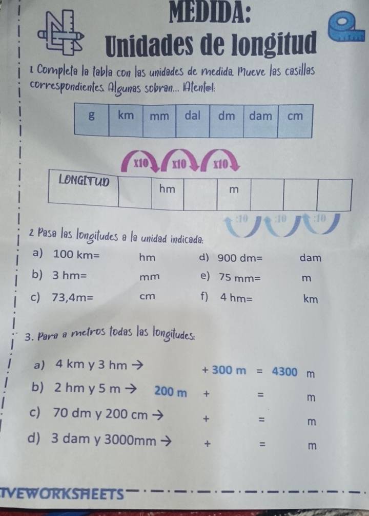 MEDIDA: 
Unidades de longitud 
1 Completa la tabla con las unidades de medida. Mueve las casillas 
correspondientes. Algunas sobran... AtentøI: 
x10 x10 x10 
LONGITUD hm m
10 
2 Pasa las longitudes a la unidad indicada: 
a) 100km= hm d) 900dm= dam
b) 3hm= mm e) 75mm= m
c) 73,4m= cm f) 4hm= km
3. Para a metros todas las longitudes: 
a) 4 km y 3 hm
+300m=4300m
b) 2 hm y 5 m 200m + = m
c) 70 dm y 200 cm + = m
d) 3 dam y 3000mm + = m
IVEWORKSHEETS