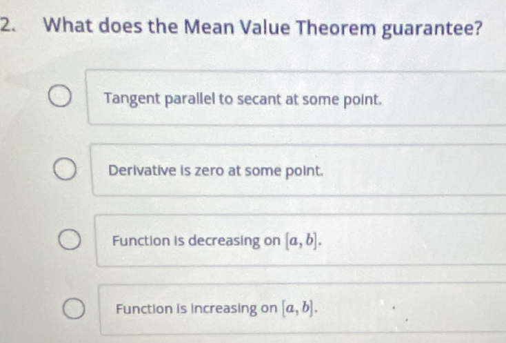 What does the Mean Value Theorem guarantee?
Tangent parallel to secant at some point.
Derivative is zero at some point.
Function is decreasing on [a,b].
Function is increasing on [a,b].