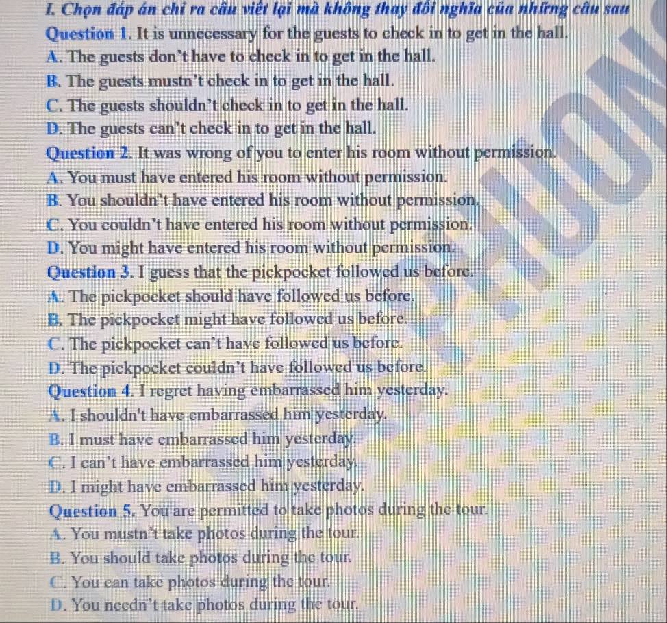 Chọn đáp án chỉ ra câu viết lại mà không thay đôi nghĩa của những câu sau
Question 1. It is unnecessary for the guests to check in to get in the hall.
A. The guests don’t have to check in to get in the hall.
B. The guests mustn’t check in to get in the hall.
C. The guests shouldn’t check in to get in the hall.
D. The guests can’t check in to get in the hall.
Question 2. It was wrong of you to enter his room without permission.
A. You must have entered his room without permission.
B. You shouldn’t have entered his room without permission.
C. You couldn’t have entered his room without permission.
D. You might have entered his room without permission.
Question 3. I guess that the pickpocket followed us before.
A. The pickpocket should have followed us before.
B. The pickpocket might have followed us before.
C. The pickpocket can’t have followed us before.
D. The pickpocket couldn’t have followed us before.
Question 4. I regret having embarrassed him yesterday.
A. I shouldn't have embarrassed him yesterday.
B. I must have embarrassed him yesterday.
C. I can’t have embarrassed him yesterday.
D. I might have embarrassed him yesterday.
Question 5. You are permitted to take photos during the tour.
A. You mustn’t take photos during the tour.
B. You should take photos during the tour.
C. You can take photos during the tour.
D. You needn’t take photos during the tour.