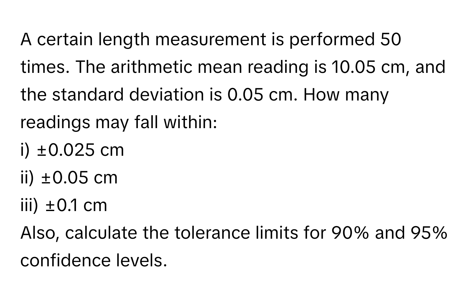 A certain length measurement is performed 50 times. The arithmetic mean reading is 10.05 cm, and the standard deviation is 0.05 cm. How many readings may fall within:

i) ±0.025 cm
ii) ±0.05 cm
iii) ±0.1 cm

Also, calculate the tolerance limits for 90% and 95% confidence levels.