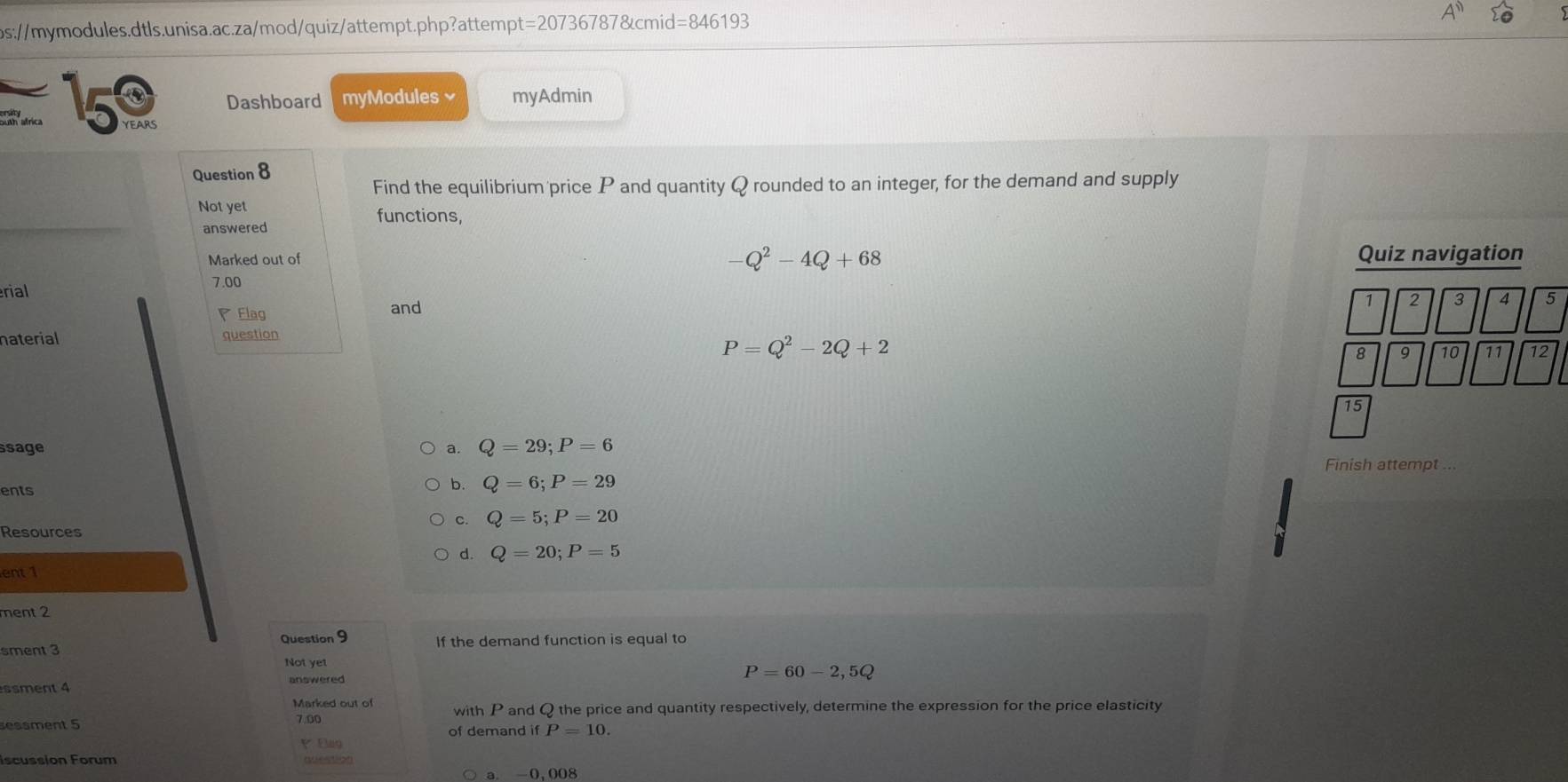 t=207367878tcmid =846193 
15 Dashboard myModules × myAdmin
atrica YEARS
Question 8
Find the equilibrium price P and quantity Q rounded to an integer, for the demand and supply
Not yet functions,
answered
Q^2-4Q+68
Marked out of Quiz navigation
rial 7.00
Elag and
1 2 3 4 5
naterial question
P=Q^2-2Q+2
8 9 10 11 12
15
ssage a. Q=29; P=6
Finish attempt
ents
b. Q=6; P=29
C. Q=5; P=20
Resources
d. Q=20; P=5
ent 1
ment 2
sment 3 Question 9 If the demand function is equal to
Not yet
answered
P=60-2,5Q
ssment 4
Marked out of with P and Q the price and quantity respectively, determine the expression for the price elasticity
sessment 5 7.00
of demand if P=10. 
P
iscussion Forum question
a. -0,008