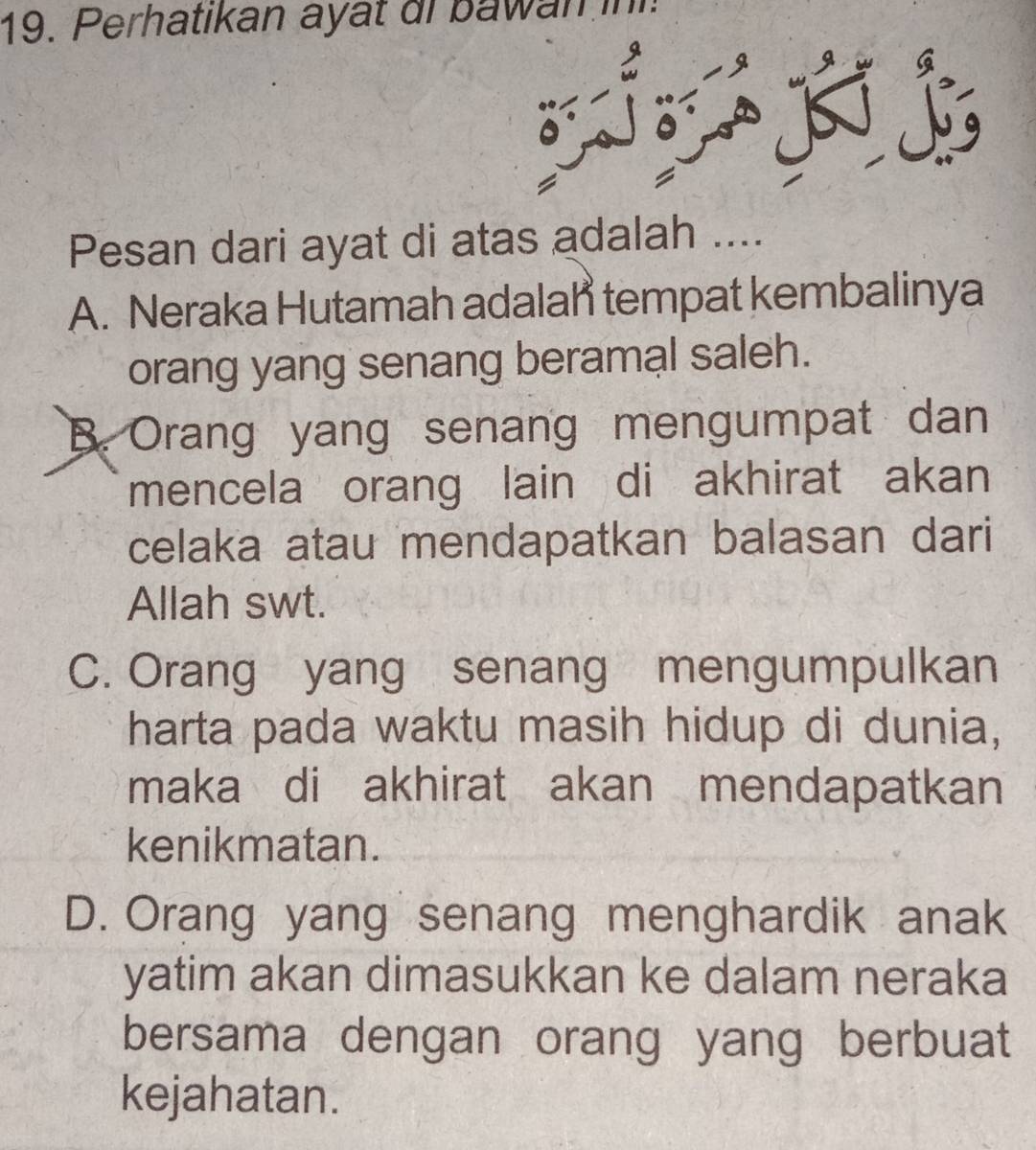 Perhatikan ayat di bawan in
s
Pesan dari ayat di atas adalah ....
A. Neraka Hutamah adalah tempat kembalinya
orang yang senang beramal saleh.
B. Orang yang senang mengumpat dan
mencela orang lain di akhirat akan
celaka atau mendapatkan balasan dari
Allah swt.
C. Orang yang senang mengumpulkan
harta pada waktu masih hidup di dunia,
maka di akhirat akan mendapatkan
kenikmatan.
D. Orang yang senang menghardik anak
yatim akan dimasukkan ke dalam neraka
bersama dengan orang yang berbuat
kejahatan.